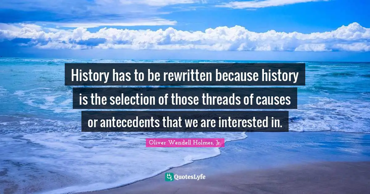 Oliver Wendell Holmes Jr. Quotes: "History has to be rewritten because history is the selection of those threads of causes or antecedents that we are interested in."