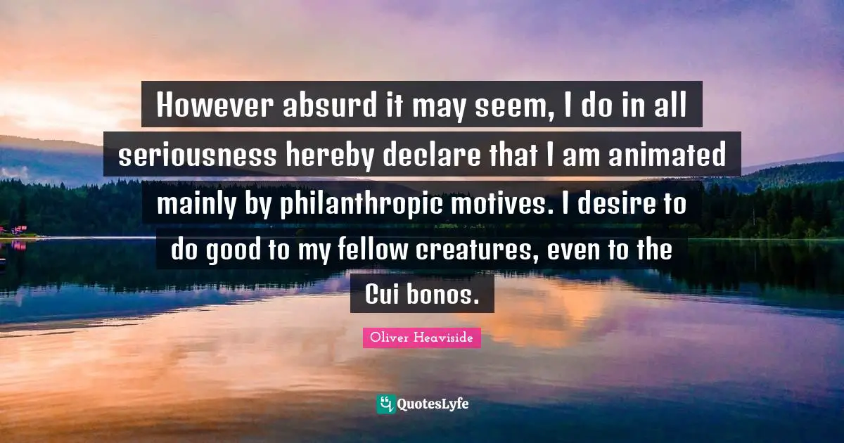 However absurd it may seem, I do in all seriousness hereby declare that I am animated mainly by philanthropic motives. I desire to do good to my fellow creatures, even to the Cui bonos.