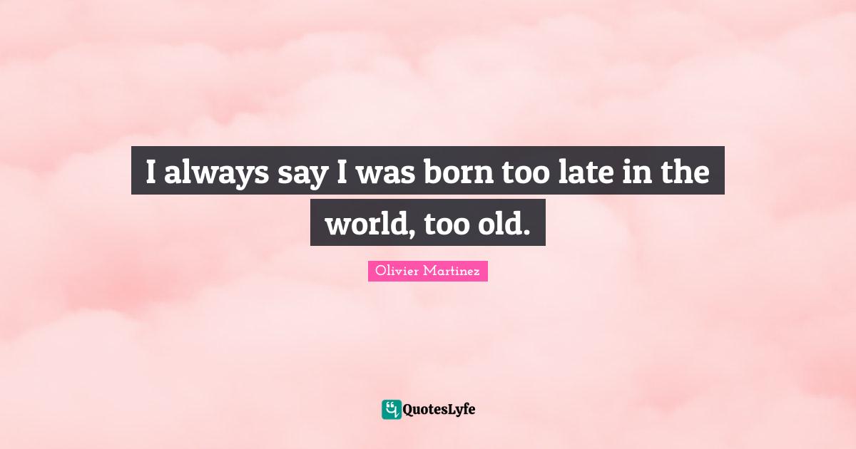I always say I was born too late in the world, too old.
