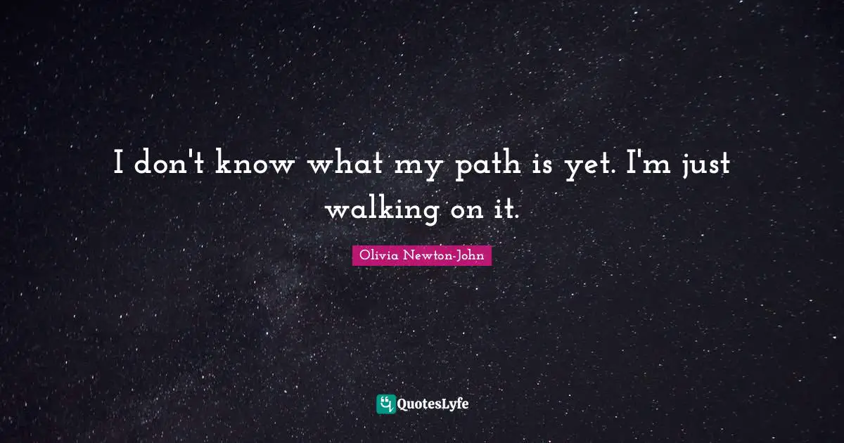 I don't know what my path is yet. I'm just walking on it.