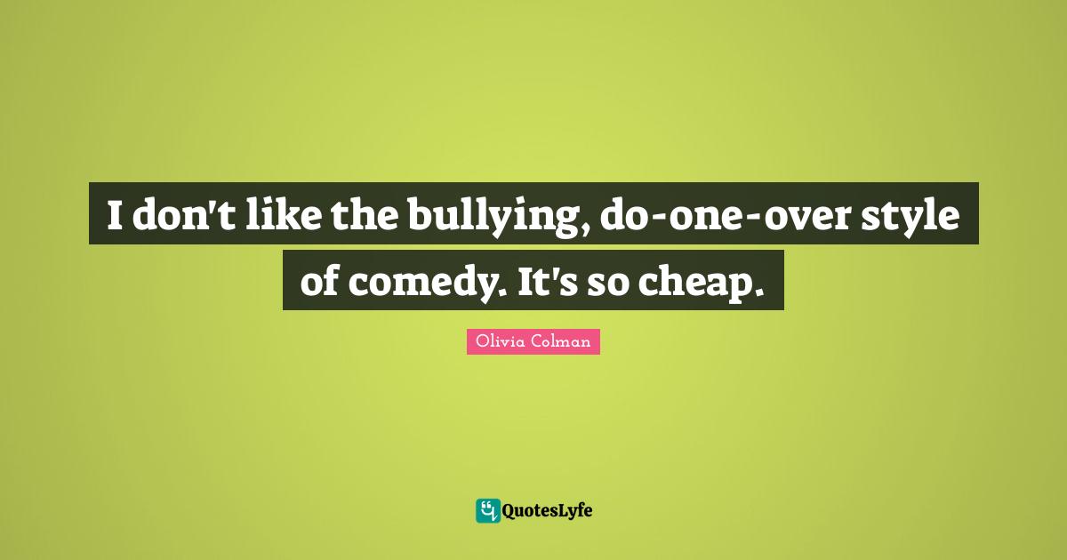 I don't like the bullying, do-one-over style of comedy. It's so cheap.