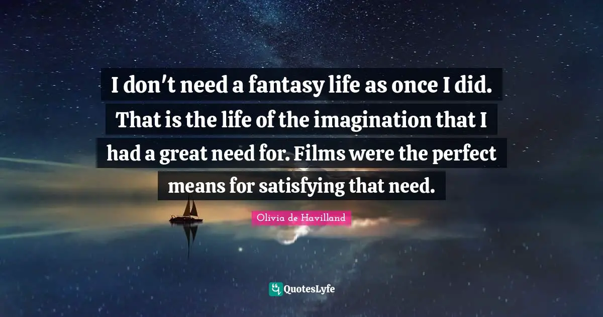 I don't need a fantasy life as once I did. That is the life of the imagination that I had a great need for. Films were the perfect means for satisfying that need.