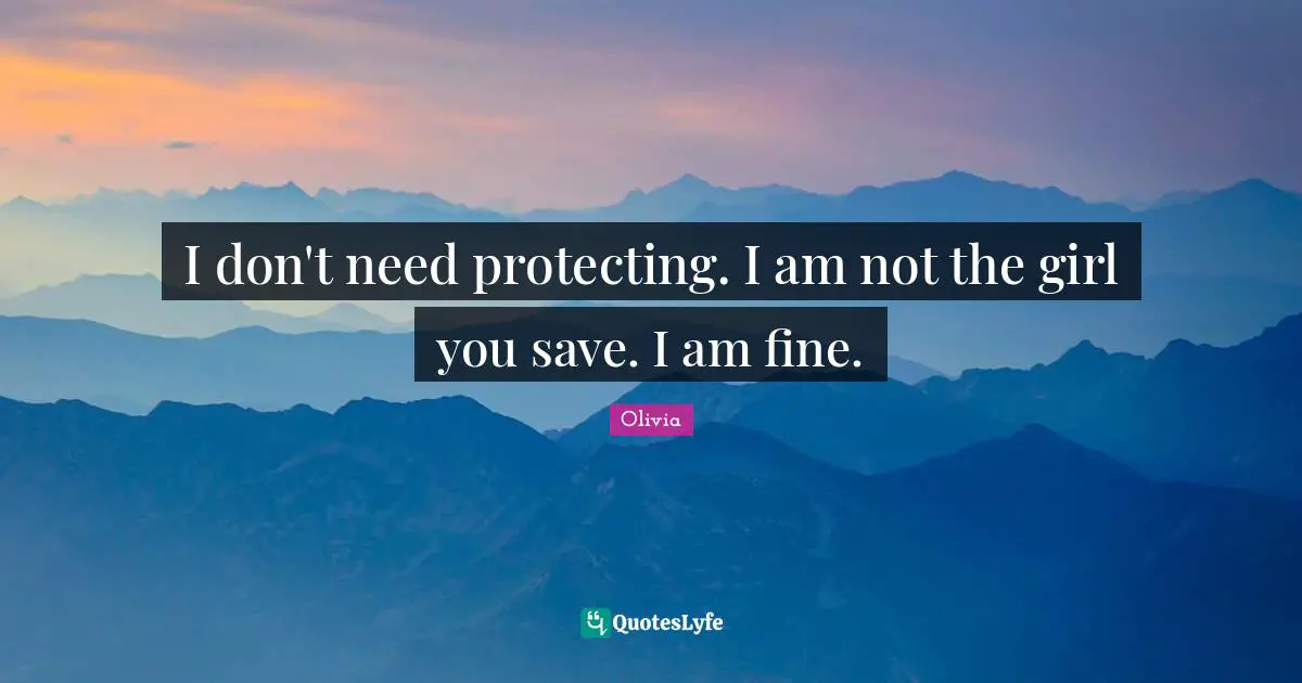I don't need protecting. I am not the girl you save. I am fine.