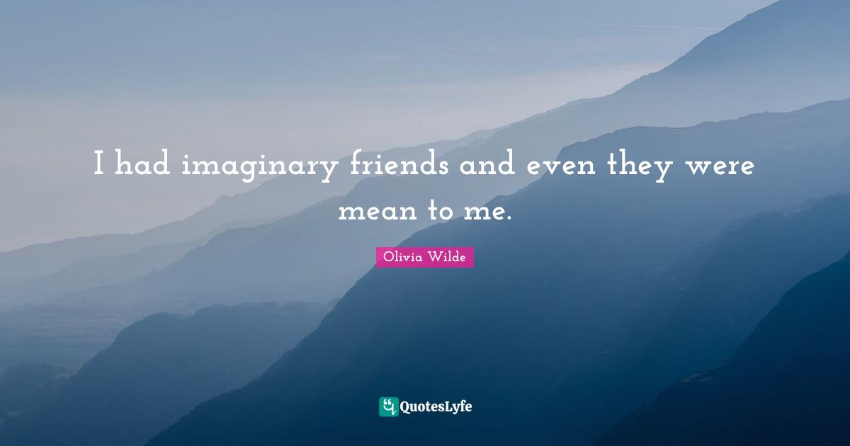 I had imaginary friends and even they were mean to me.