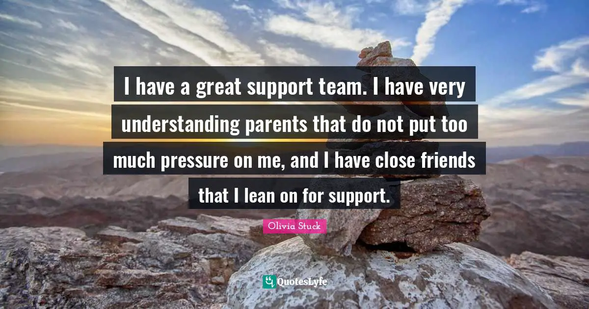 I have a great support team. I have very understanding parents that do not put too much pressure on me, and I have close friends that I lean on for support.