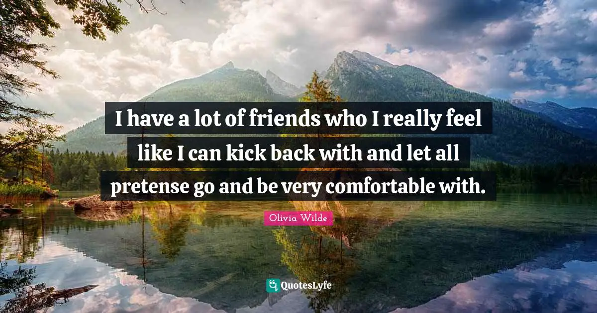 I have a lot of friends who I really feel like I can kick back with and let all pretense go and be very comfortable with.