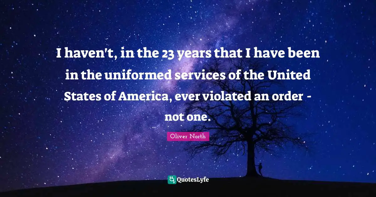 I haven't, in the 23 years that I have been in the uniformed services of the United States of America, ever violated an order - not one.