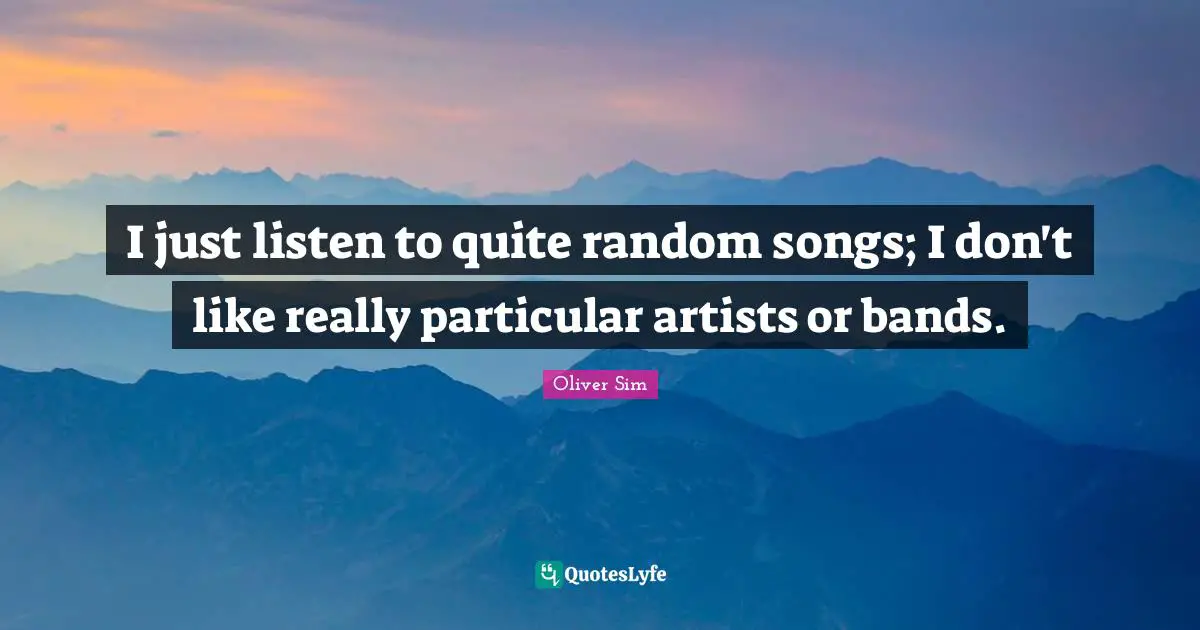 I just listen to quite random songs; I don't like really particular artists or bands.
