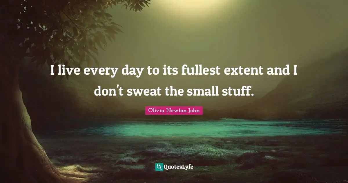 I live every day to its fullest extent and I don't sweat the small stuff.