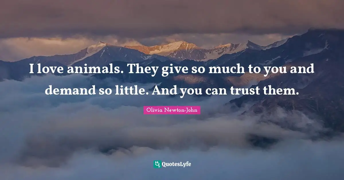 I love animals. They give so much to you and demand so little. And you can trust them.