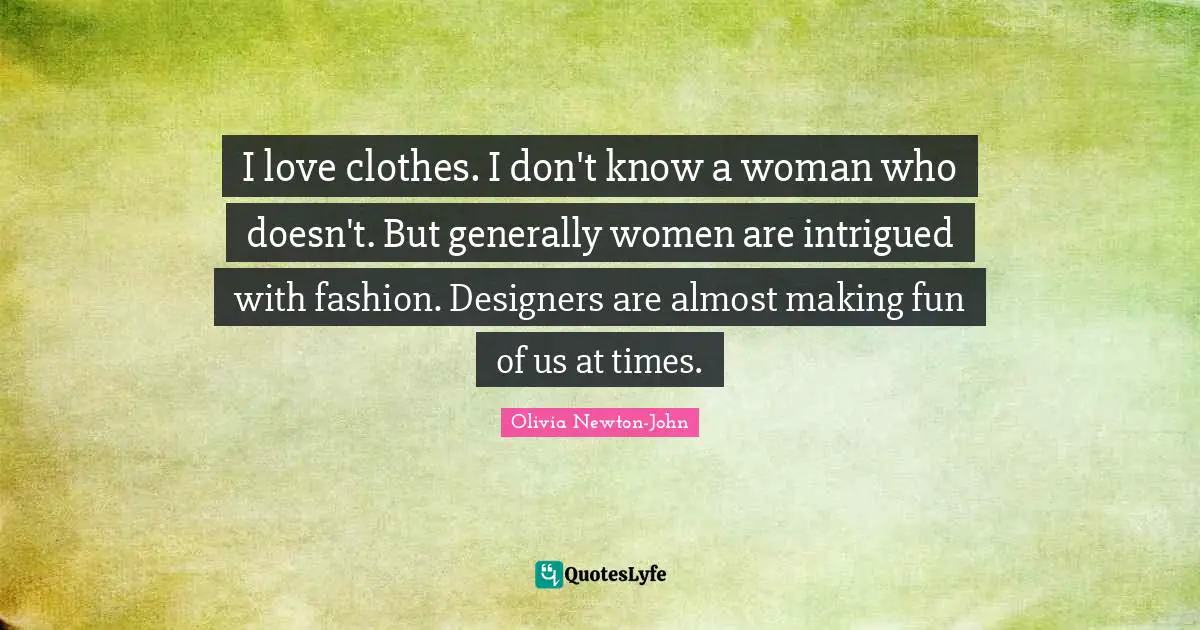 I love clothes. I don't know a woman who doesn't. But generally women are intrigued with fashion. Designers are almost making fun of us at times.
