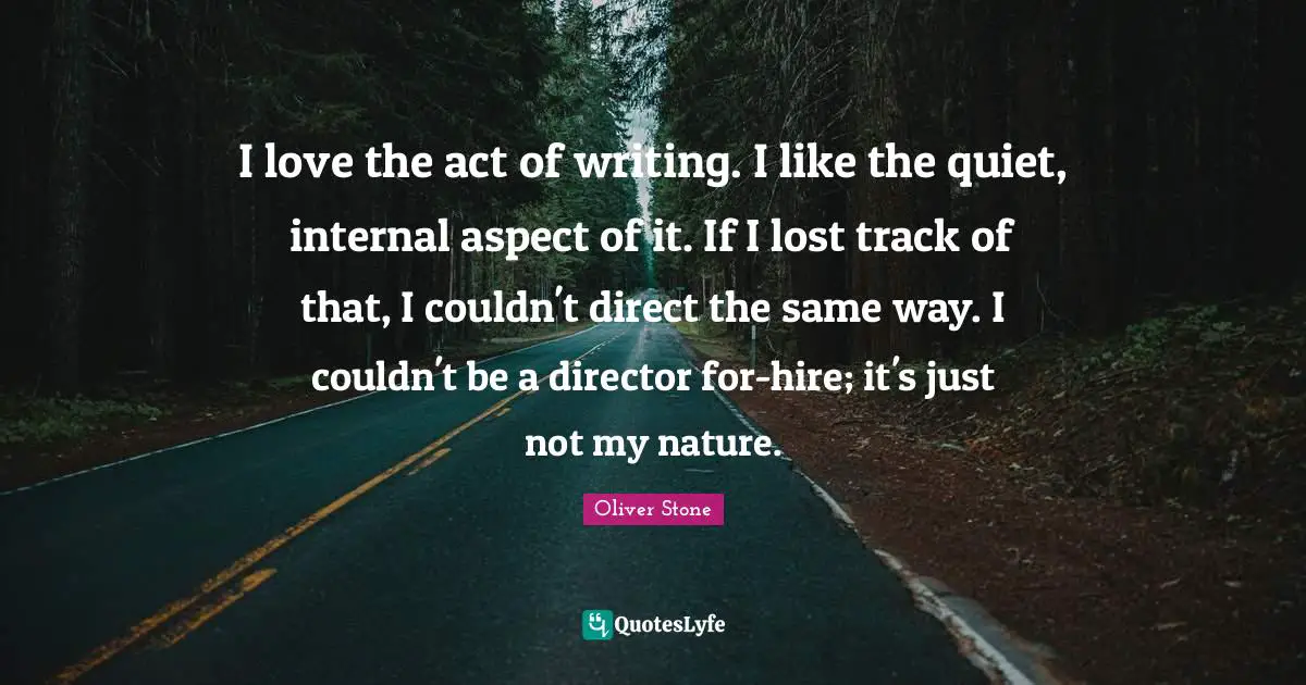 I love the act of writing. I like the quiet, internal aspect of it. If I lost track of that, I couldn't direct the same way. I couldn't be a director for-hire; it's just not my nature.