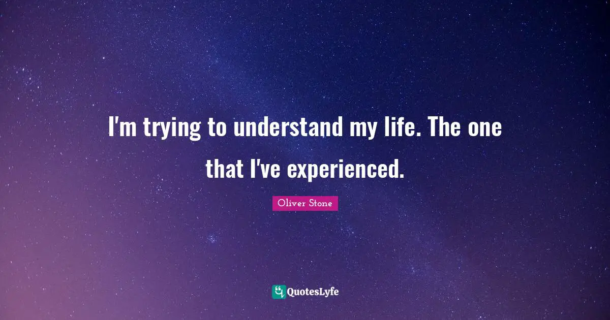 I'm trying to understand my life. The one that I've experienced.