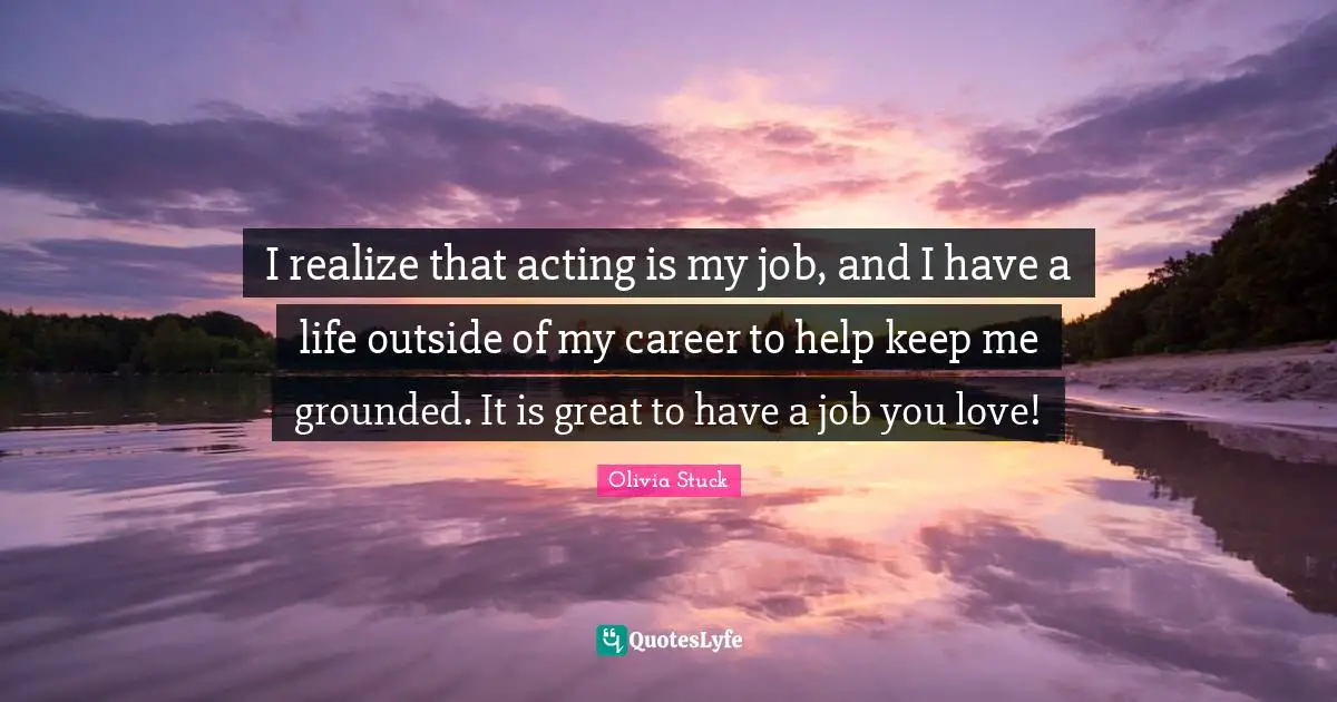 I realize that acting is my job, and I have a life outside of my career to help keep me grounded. It is great to have a job you love!
