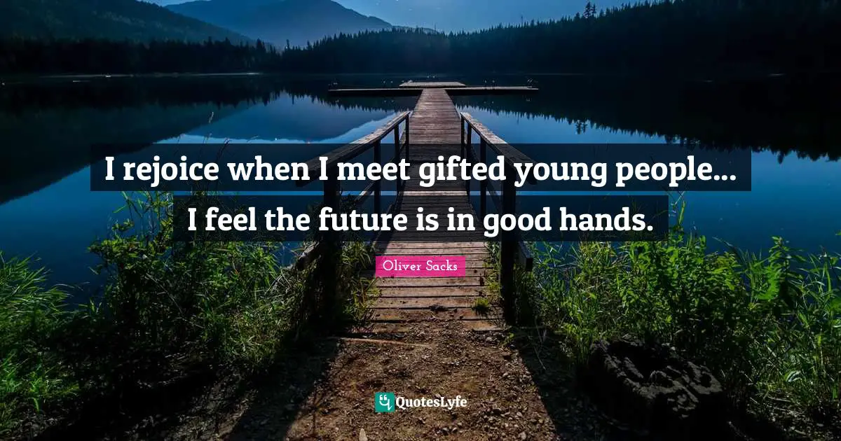 I rejoice when I meet gifted young people... I feel the future is in good hands.