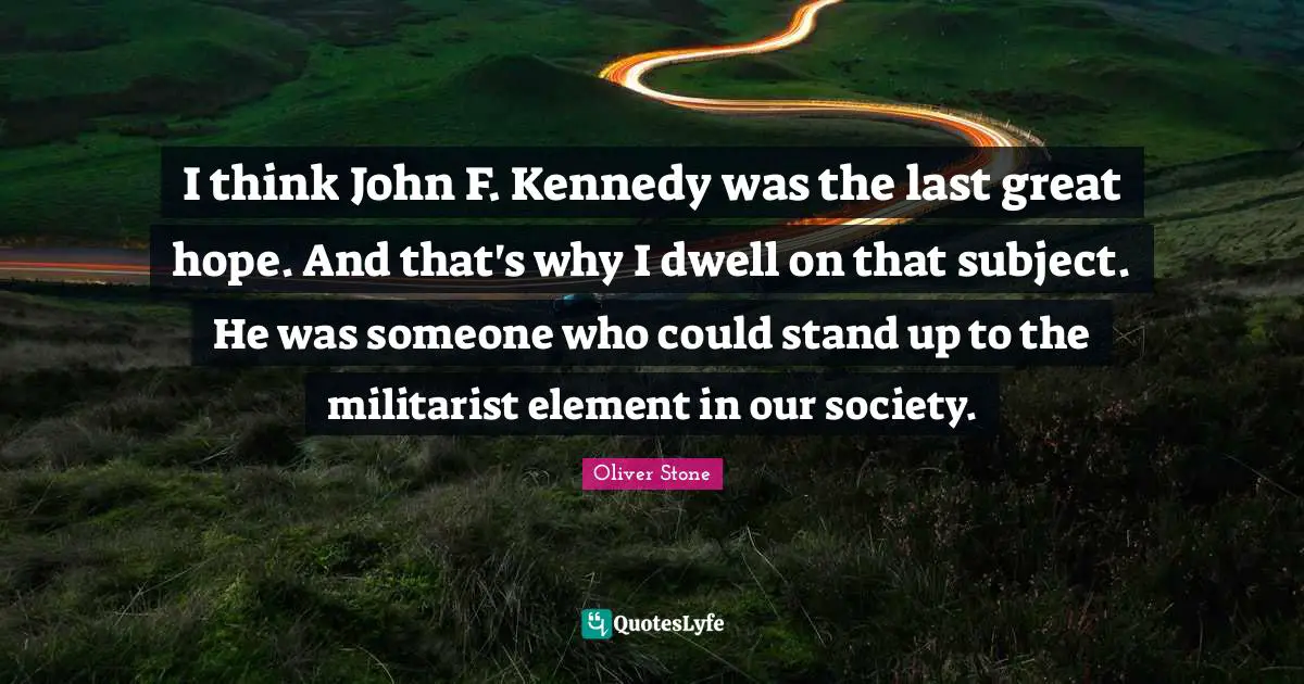 I think John F. Kennedy was the last great hope. And that's why I dwell on that subject. He was someone who could stand up to the militarist element in our society.