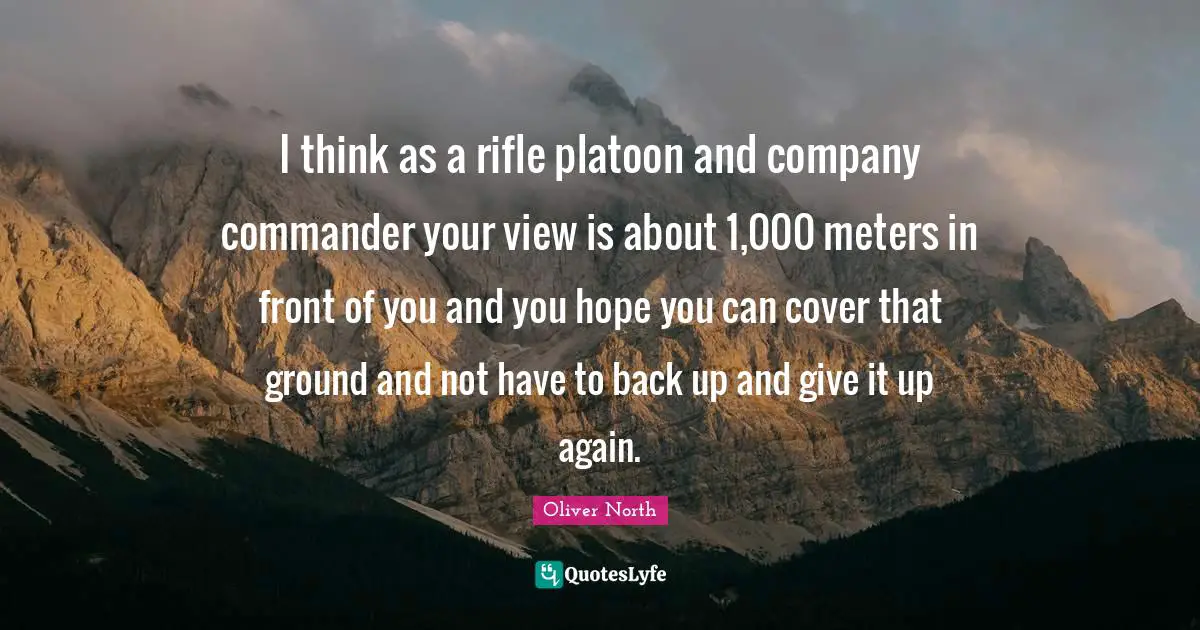 I think as a rifle platoon and company commander your view is about 1,000 meters in front of you and you hope you can cover that ground and not have to back up and give it up again.