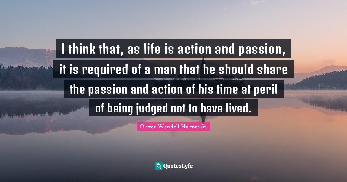 Oliver Wendell Holmes Sr. Quotes: "I think that, as life is action and passion, it is required of a man that he should share the passion and action of his time at peril of being judged not to have lived."