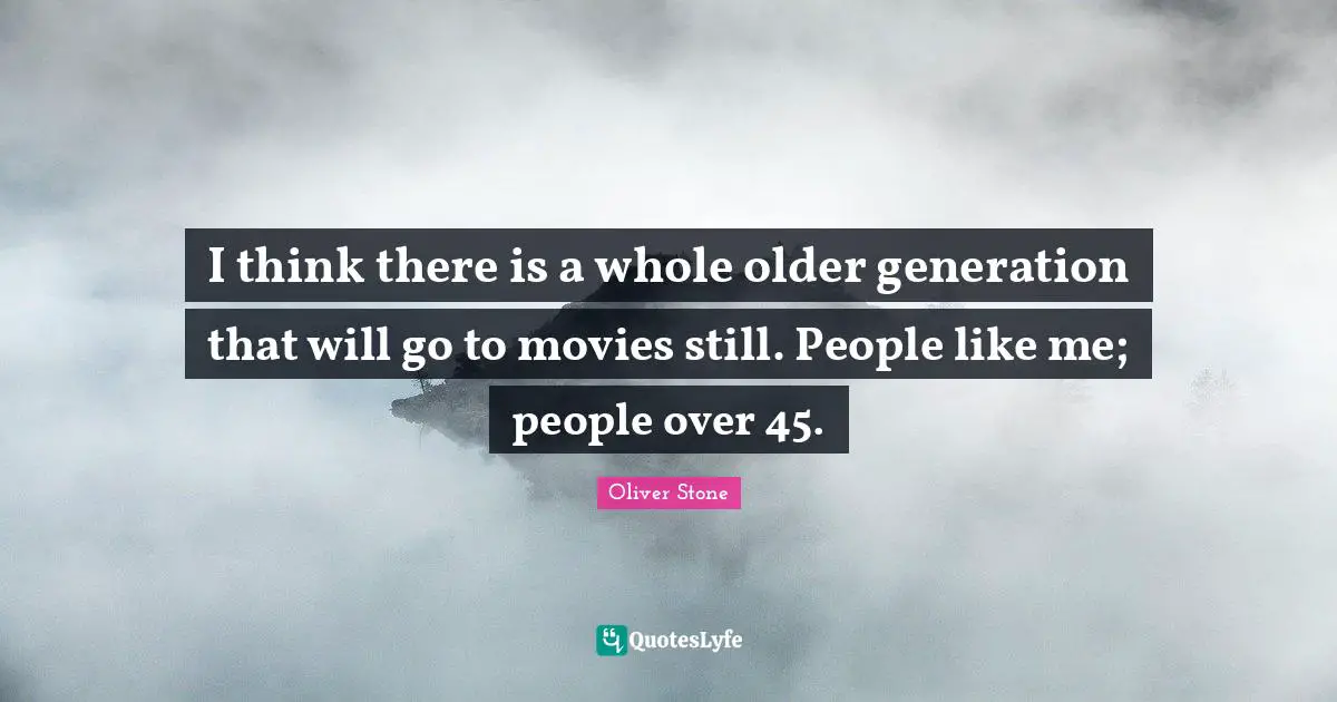 I think there is a whole older generation that will go to movies still. People like me; people over 45.
