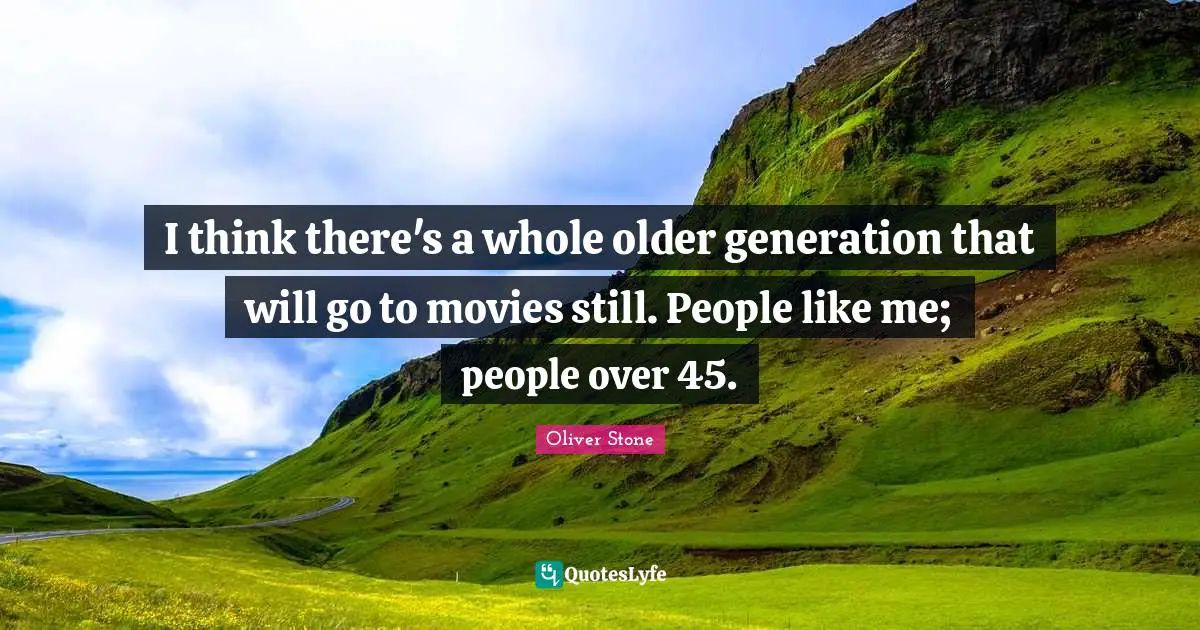 I think there's a whole older generation that will go to movies still. People like me; people over 45.