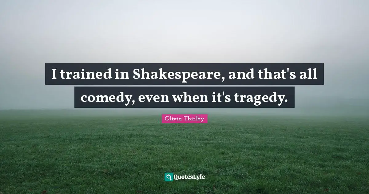 I trained in Shakespeare, and that's all comedy, even when it's tragedy.