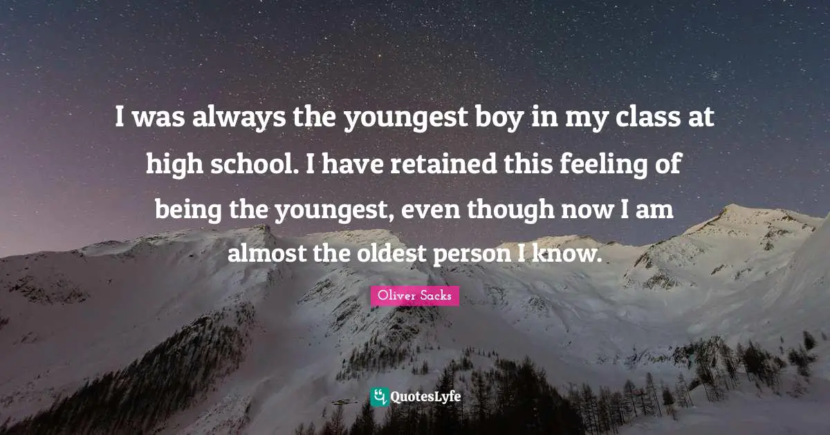 I was always the youngest boy in my class at high school. I have retained this feeling of being the youngest, even though now I am almost the oldest person I know.