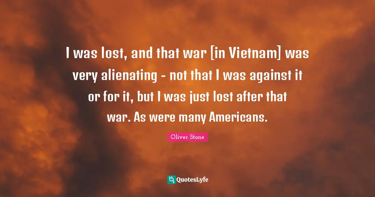 I was lost, and that war [in Vietnam] was very alienating - not that I was against it or for it, but I was just lost after that war. As were many Americans.