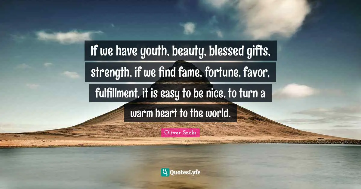 If we have youth, beauty, blessed gifts, strength, if we find fame, fortune, favor, fulfillment, it is easy to be nice, to turn a warm heart to the world.