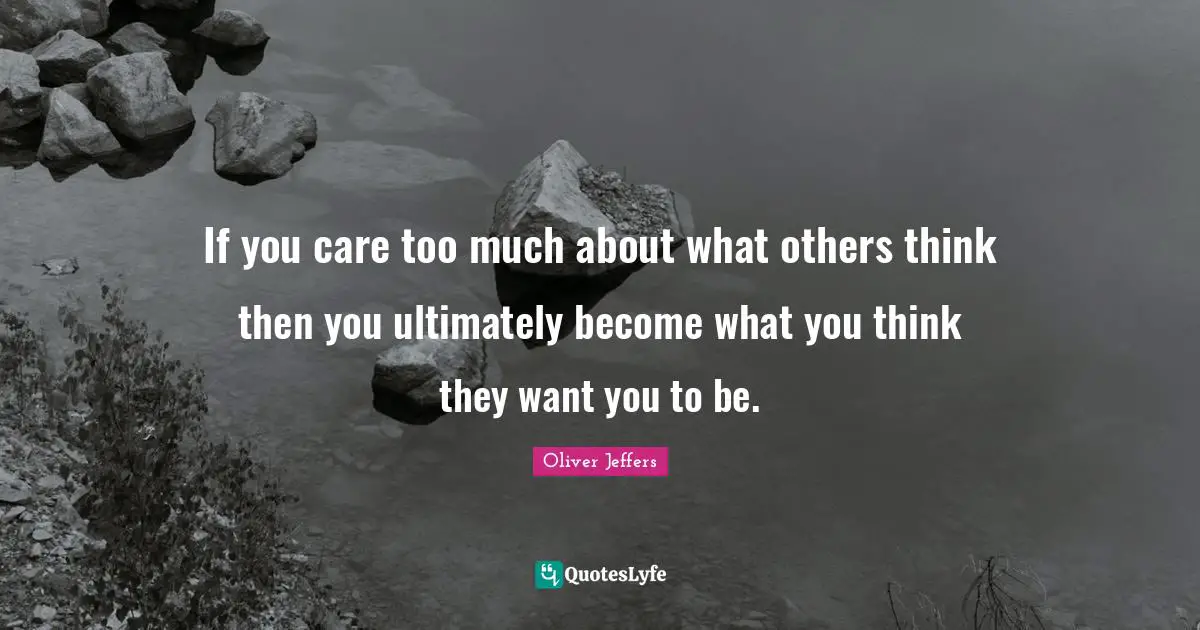 If you care too much about what others think then you ultimately become what you think they want you to be.