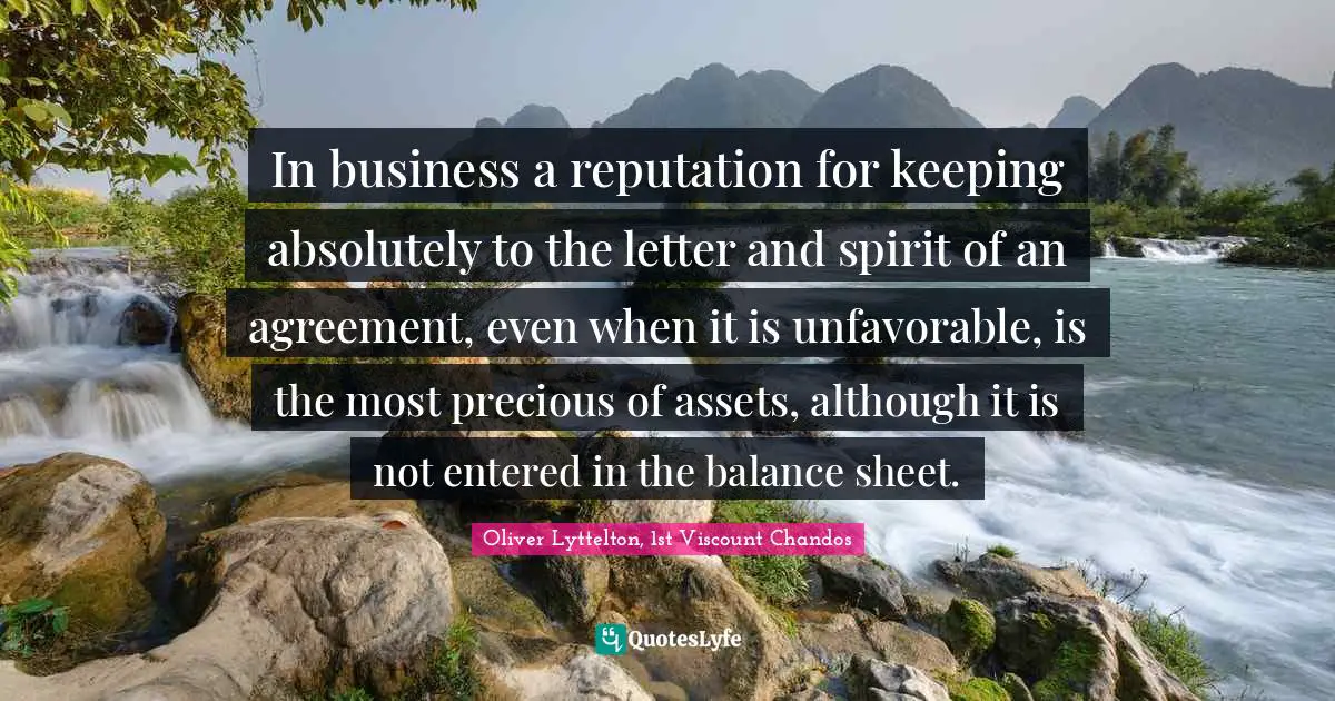 In business a reputation for keeping absolutely to the letter and spirit of an agreement, even when it is unfavorable, is the most precious of assets, although it is not entered in the balance sheet.