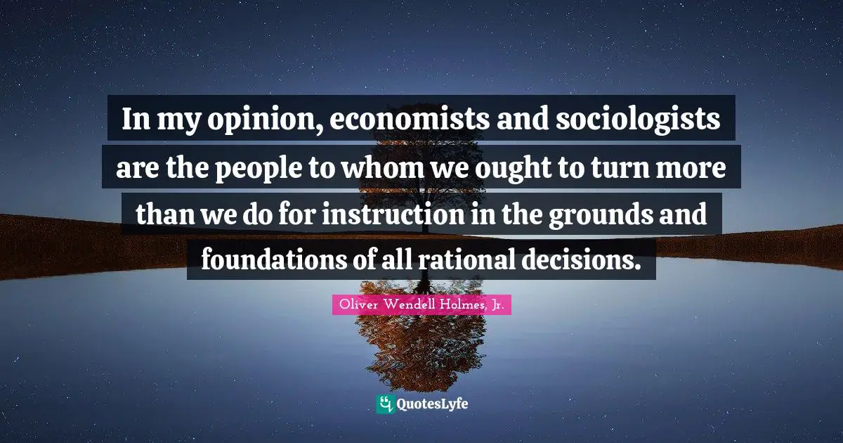 In my opinion, economists and sociologists are the people to whom we ought to turn more than we do for instruction in the grounds and foundations of all rational decisions.
