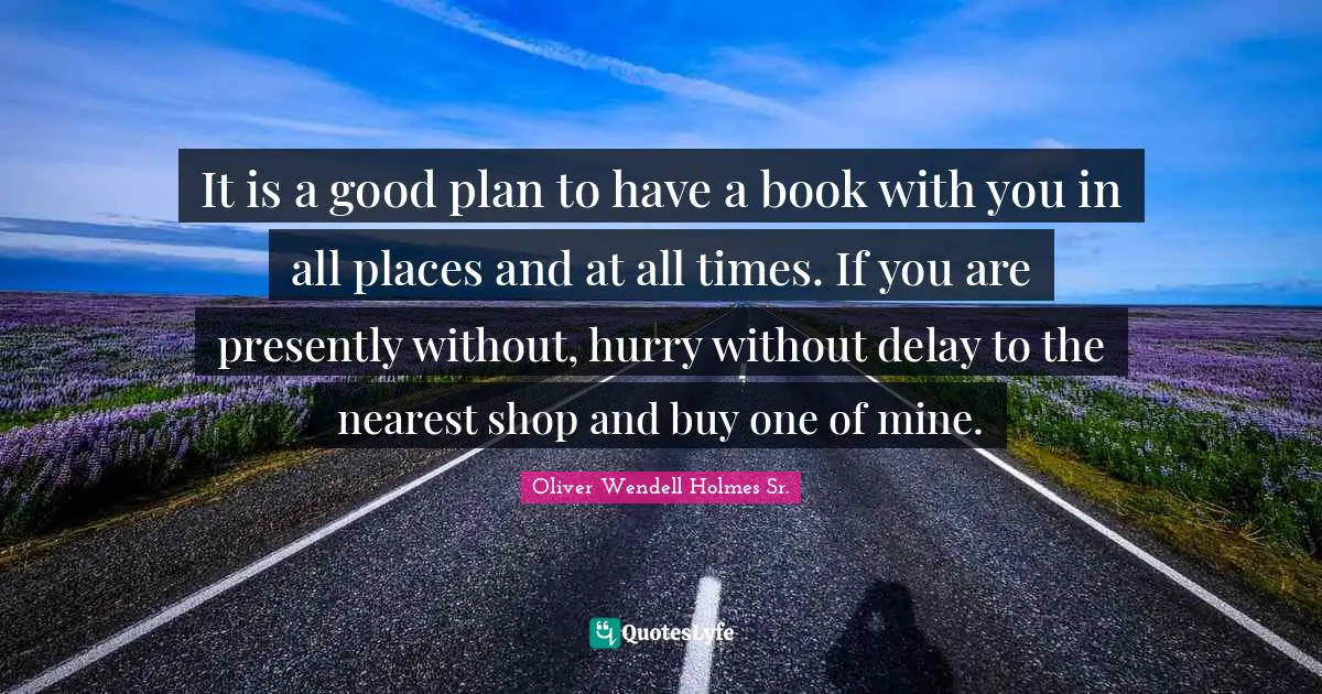 Oliver Wendell Holmes Sr. Quotes: "It is a good plan to have a book with you in all places and at all times. If you are presently without, hurry without delay to the nearest shop and buy one of mine."