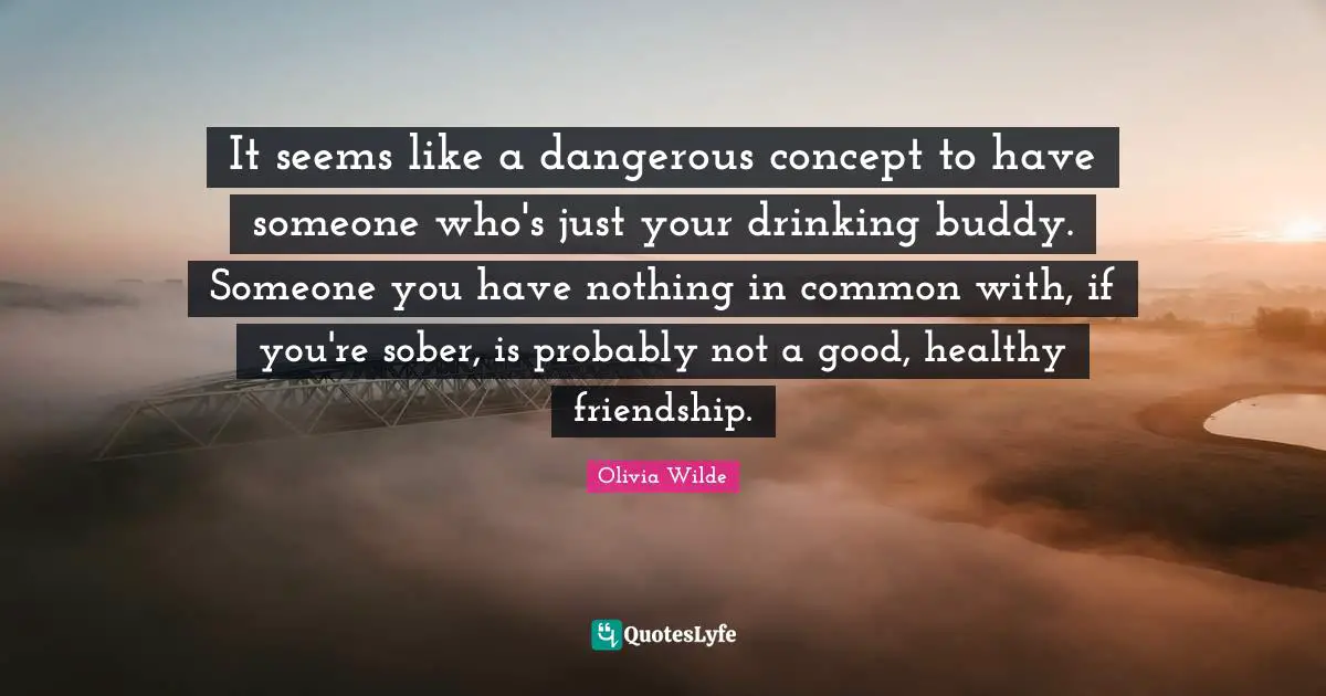 It seems like a dangerous concept to have someone who's just your drinking buddy. Someone you have nothing in common with, if you're sober, is probably not a good, healthy friendship.