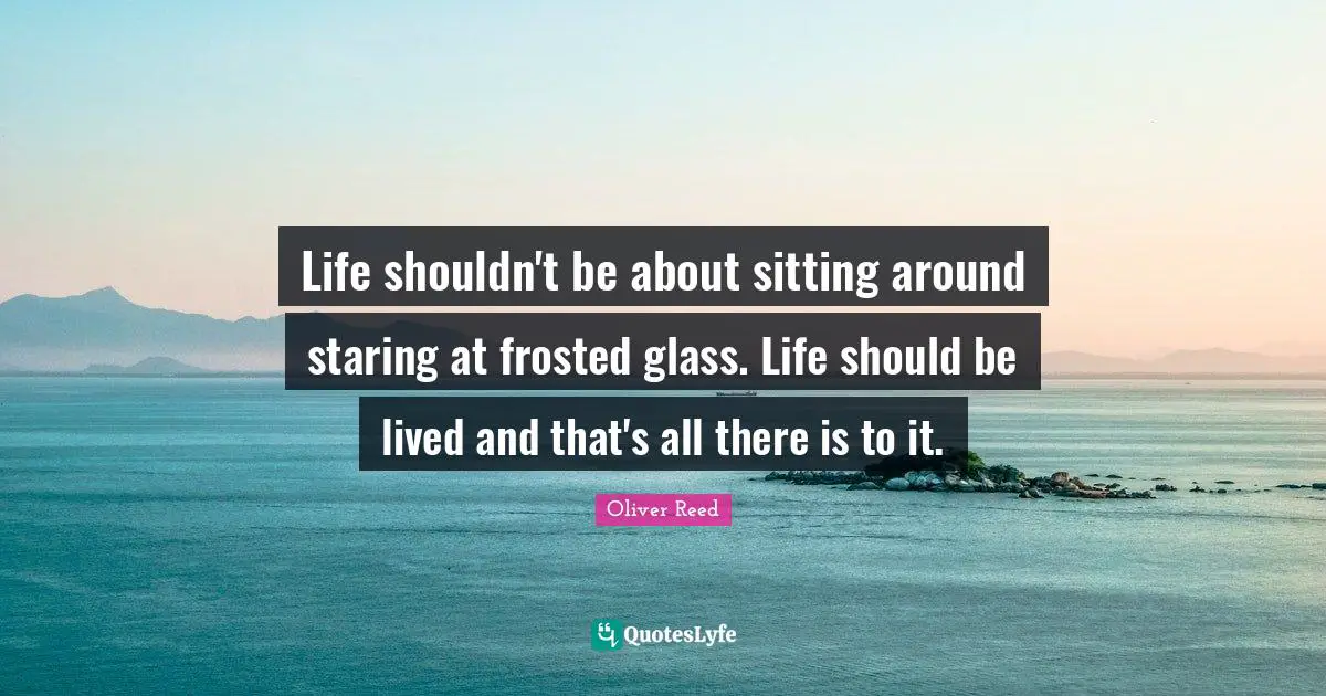 Life shouldn't be about sitting around staring at frosted glass. Life should be lived and that's all there is to it.