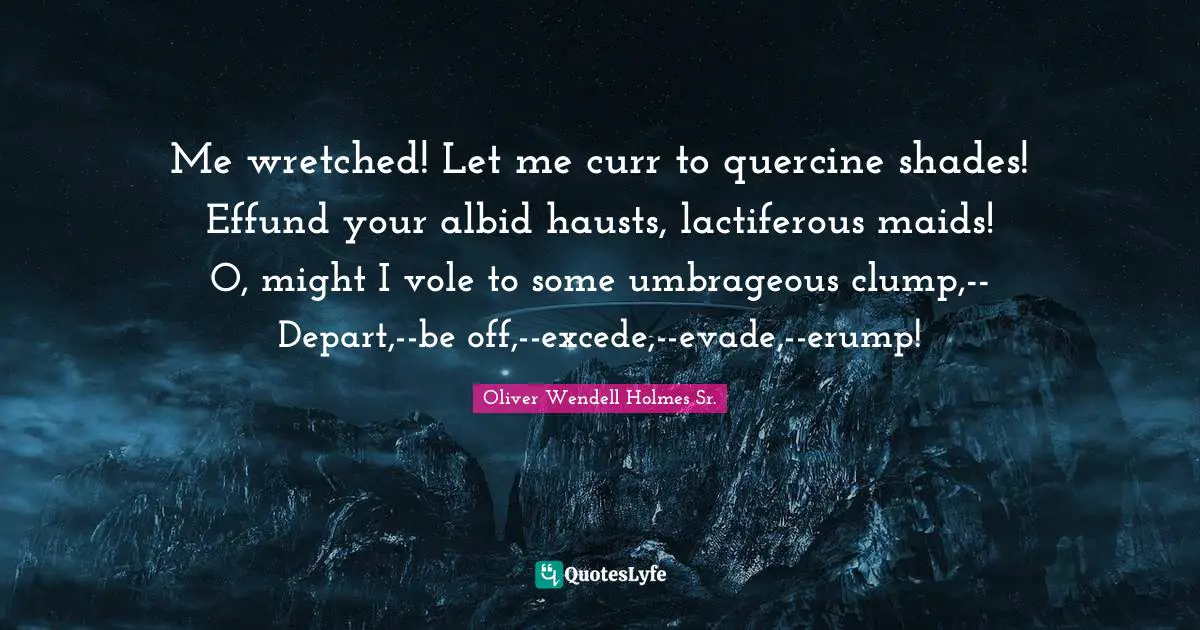 Oliver Wendell Holmes Sr. Quotes: "Me wretched! Let me curr to quercine shades! Effund your albid hausts, lactiferous maids! O, might I vole to some umbrageous clump,-- Depart,--be off,--excede,--evade,--erump!"