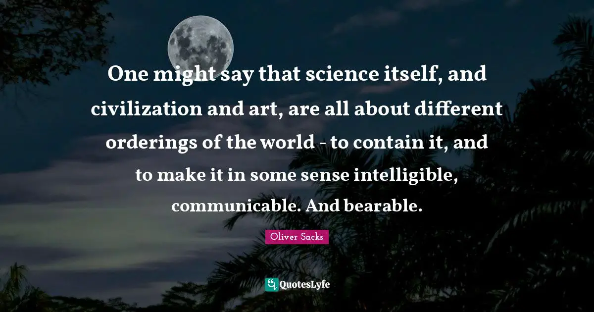 One might say that science itself, and civilization and art, are all about different orderings of the world - to contain it, and to make it in some sense intelligible, communicable. And bearable.