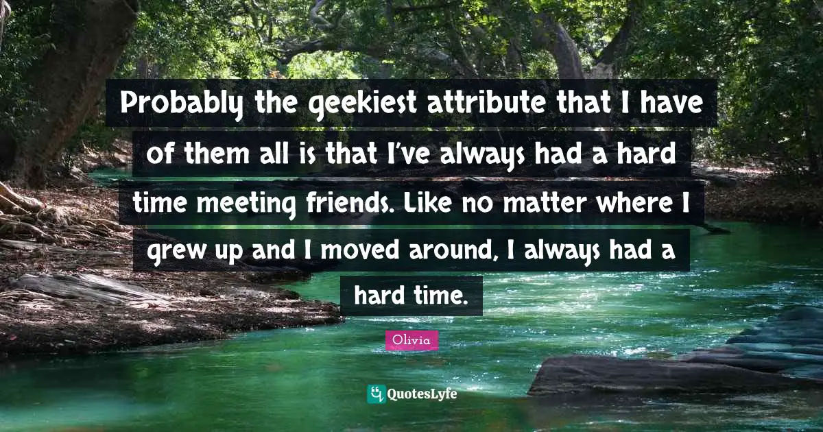 Probably the geekiest attribute that I have of them all is that I’ve always had a hard time meeting friends. Like no matter where I grew up and I moved around, I always had a hard time.
