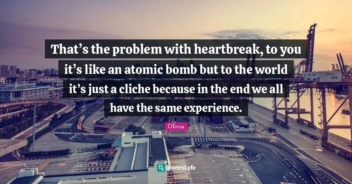 Bomb Quotes: "That’s the problem with heartbreak, to you it’s like an atomic bomb but to the world it’s just a cliche because in the end we all have the same experience."