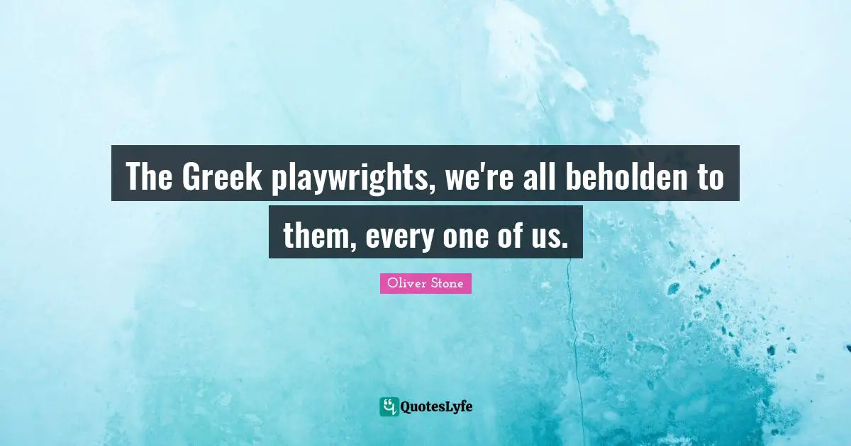 The Greek playwrights, we're all beholden to them, every one of us.