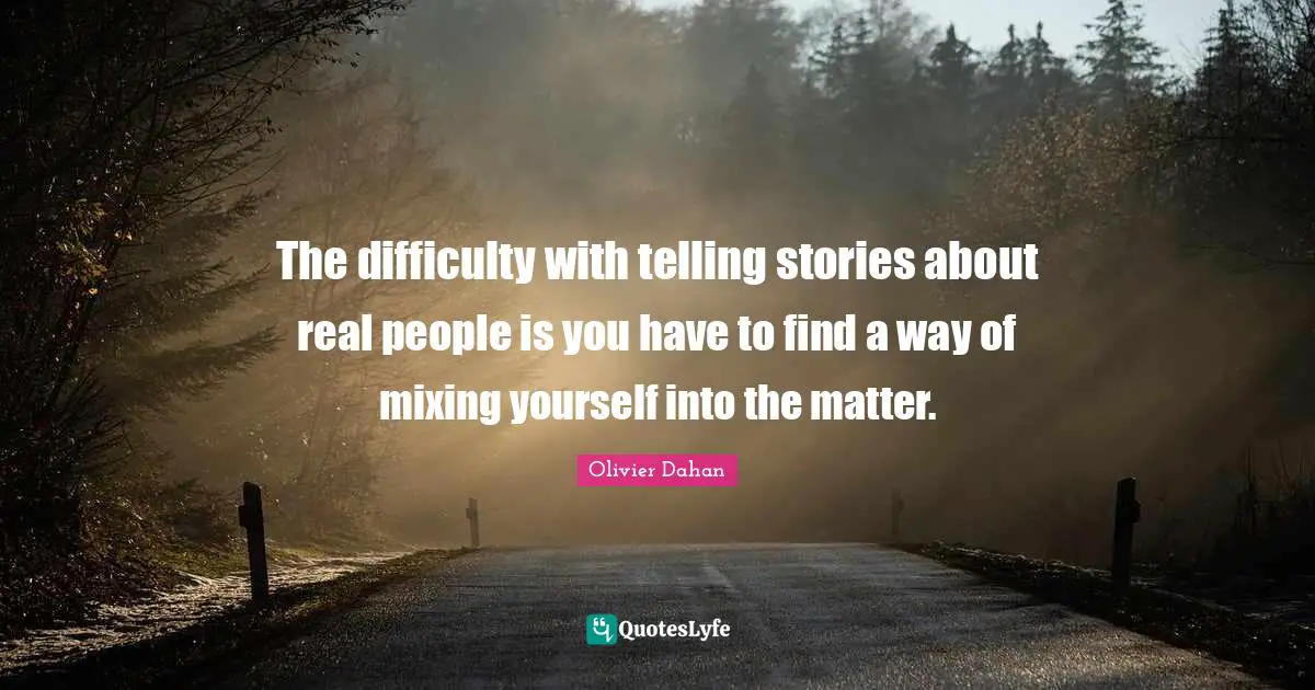 The difficulty with telling stories about real people is you have to find a way of mixing yourself into the matter.