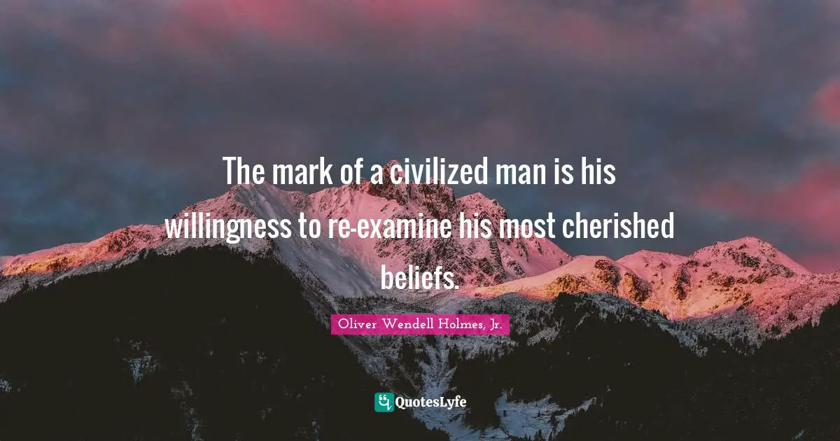 The mark of a civilized man is his willingness to re-examine his most cherished beliefs.
