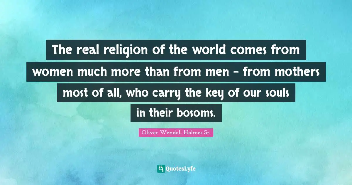 Oliver Wendell Holmes Sr. Quotes: "The real religion of the world comes from women much more than from men - from mothers most of all, who carry the key of our souls in their bosoms."