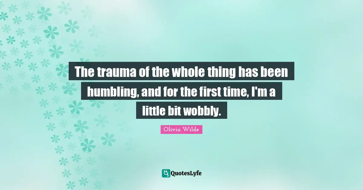 The trauma of the whole thing has been humbling, and for the first time, I'm a little bit wobbly.