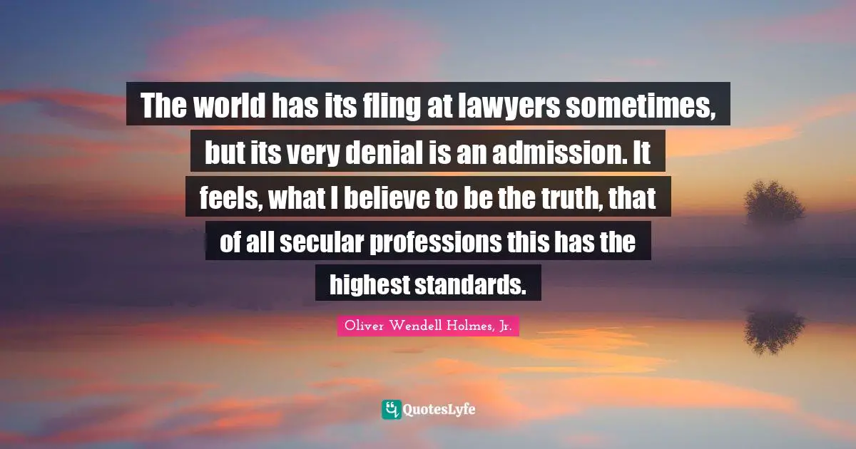 The world has its fling at lawyers sometimes, but its very denial is an admission. It feels, what I believe to be the truth, that of all secular professions this has the highest standards.