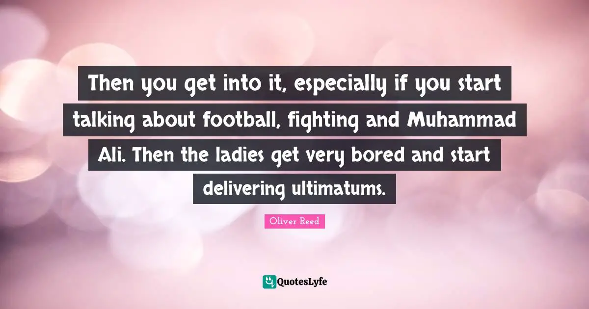 Then you get into it, especially if you start talking about football, fighting and Muhammad Ali. Then the ladies get very bored and start delivering ultimatums.