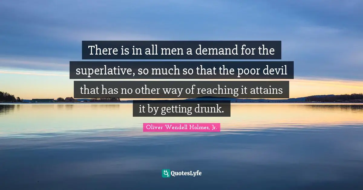 There is in all men a demand for the superlative, so much so that the poor devil that has no other way of reaching it attains it by getting drunk.