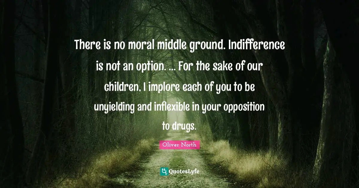 There is no moral middle ground. Indifference is not an option. ... For the sake of our children, I implore each of you to be unyielding and inflexible in your opposition to drugs.