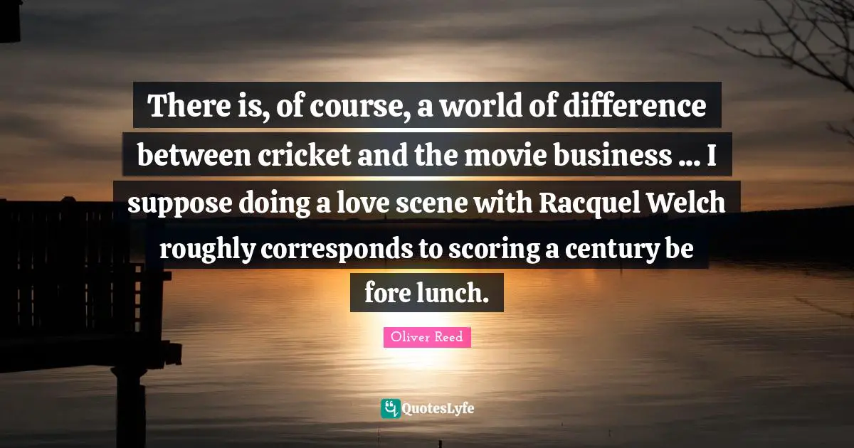 There is, of course, a world of difference between cricket and the movie business ... I suppose doing a love scene with Racquel Welch roughly corresponds to scoring a century be fore lunch.