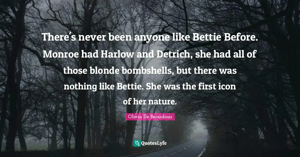There's never been anyone like Bettie Before. Monroe had Harlow and Detrich, she had all of those blonde bombshells, but there was nothing like Bettie. She was the first icon of her nature.