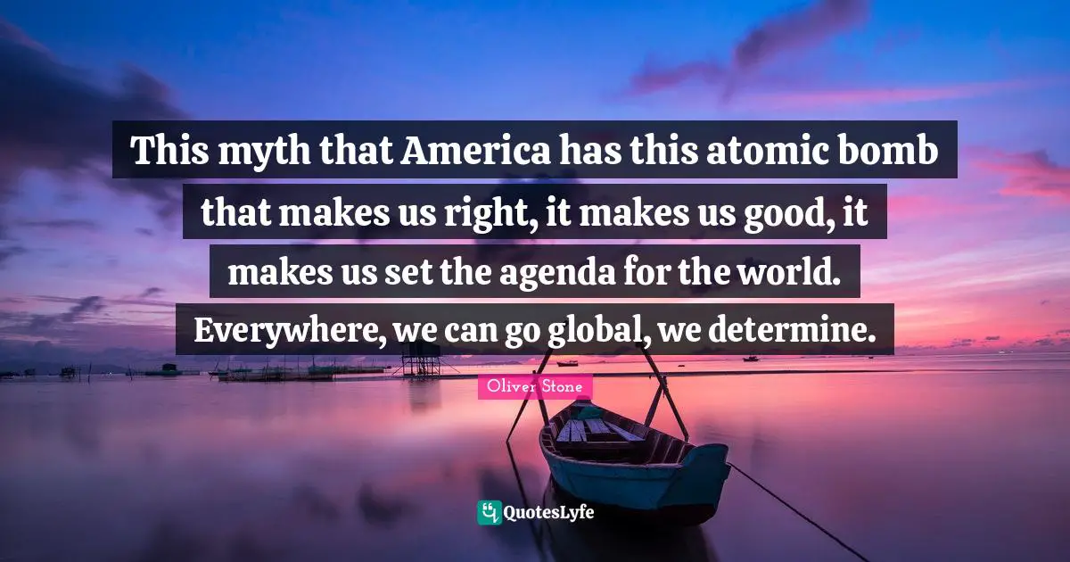 This myth that America has this atomic bomb that makes us right, it makes us good, it makes us set the agenda for the world. Everywhere, we can go global, we determine.